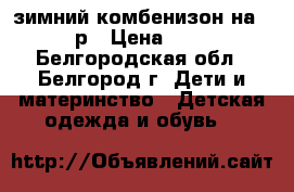 зимний комбенизон на 86-92 р › Цена ­ 1 800 - Белгородская обл., Белгород г. Дети и материнство » Детская одежда и обувь   